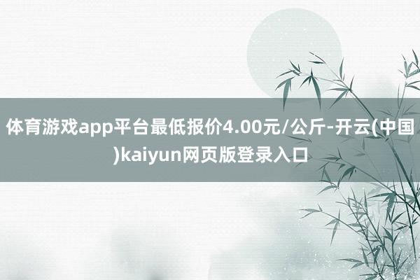 体育游戏app平台最低报价4.00元/公斤-开云(中国)kaiyun网页版登录入口