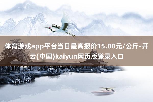 体育游戏app平台当日最高报价15.00元/公斤-开云(中国)kaiyun网页版登录入口