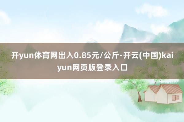 开yun体育网出入0.85元/公斤-开云(中国)kaiyun网页版登录入口